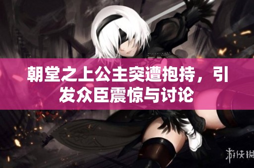 朝堂之上公主突遭抱持，引发众臣震惊与讨论