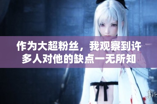 作为大超粉丝，我观察到许多人对他的缺点一无所知
