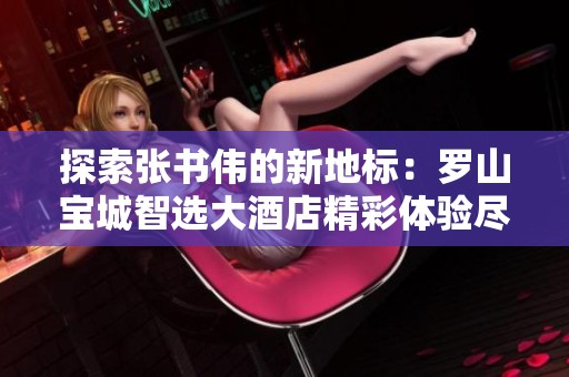 探索张书伟的新地标：罗山宝城智选大酒店精彩体验尽在抖音