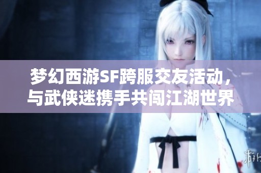梦幻西游SF跨服交友活动，与武侠迷携手共闯江湖世界