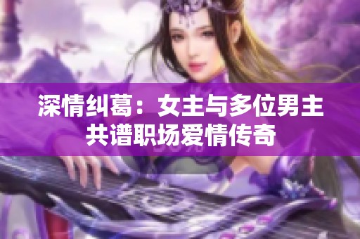 深情纠葛：女主与多位男主共谱职场爱情传奇
