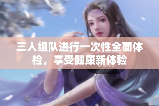 三人组队进行一次性全面体检，享受健康新体验