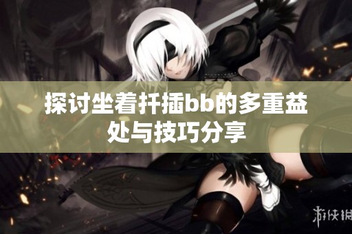 探讨坐着扦插bb的多重益处与技巧分享