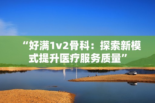 “好满1v2骨科：探索新模式提升医疗服务质量”