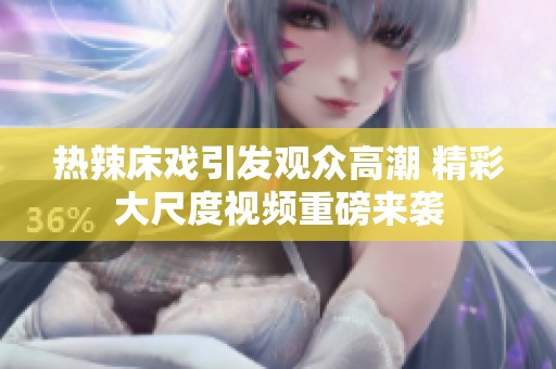 热辣床戏引发观众高潮 精彩大尺度视频重磅来袭