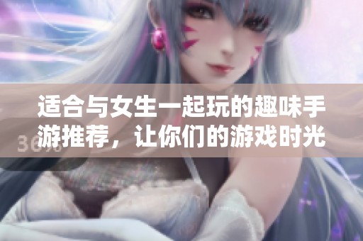 适合与女生一起玩的趣味手游推荐，让你们的游戏时光更加欢乐