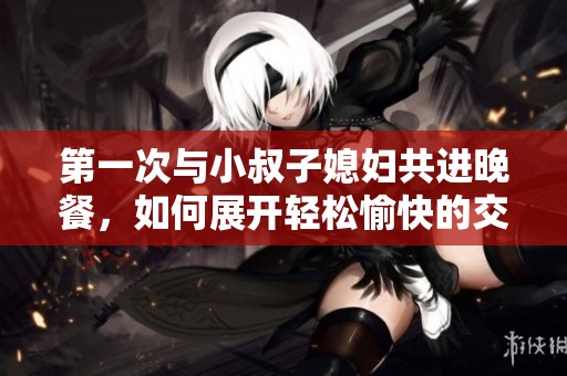 第一次与小叔子媳妇共进晚餐，如何展开轻松愉快的交流话题