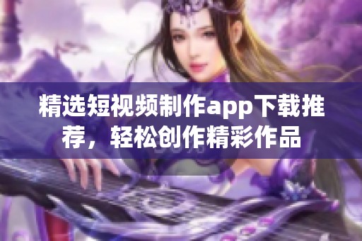 精选短视频制作app下载推荐，轻松创作精彩作品