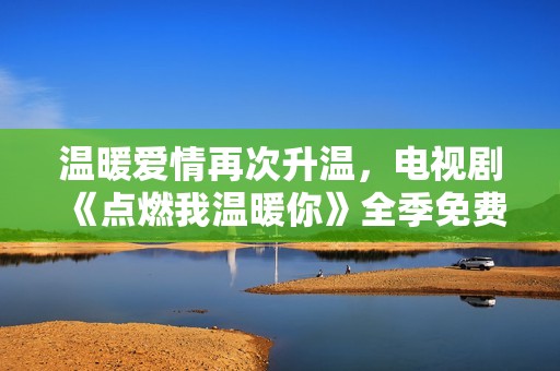 温暖爱情再次升温，电视剧《点燃我温暖你》全季免费观看指南