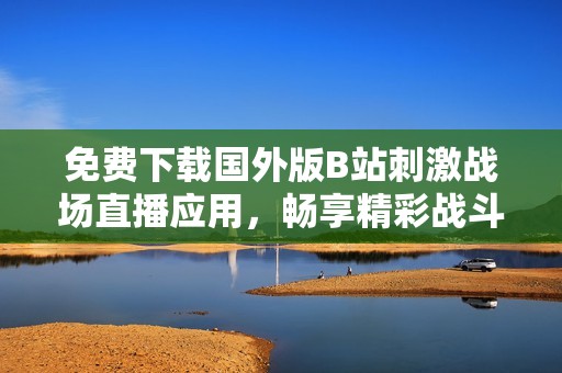 免费下载国外版B站刺激战场直播应用，畅享精彩战斗体验