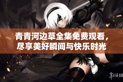 青青河边草全集免费观看，尽享美好瞬间与快乐时光