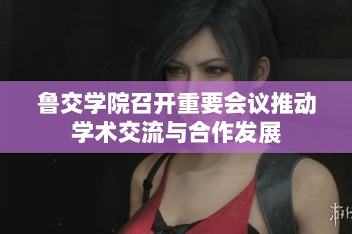 鲁交学院召开重要会议推动学术交流与合作发展