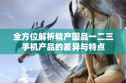 全方位解析精产国品一二三手机产品的差异与特点