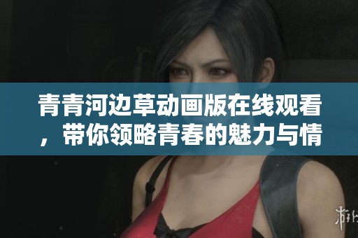 青青河边草动画版在线观看，带你领略青春的魅力与情感