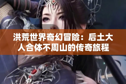 洪荒世界奇幻冒险：后土大人合体不周山的传奇旅程