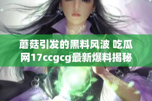 蘑菇引发的黑料风波 吃瓜网17ccgcg最新爆料揭秘
