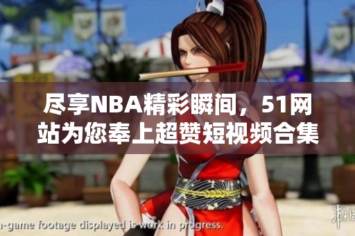 尽享NBA精彩瞬间，51网站为您奉上超赞短视频合集