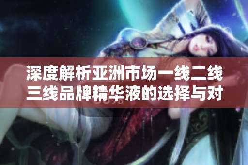 深度解析亚洲市场一线二线三线品牌精华液的选择与对比