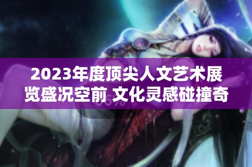 2023年度顶尖人文艺术展览盛况空前 文化灵感碰撞奇妙旅程