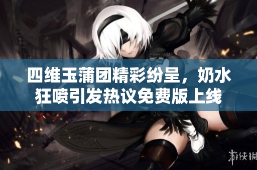 四维玉蒲团精彩纷呈，奶水狂喷引发热议免费版上线
