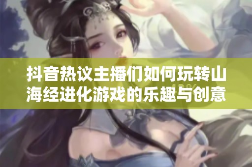 抖音热议主播们如何玩转山海经进化游戏的乐趣与创意