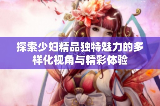 探索少妇精品独特魅力的多样化视角与精彩体验