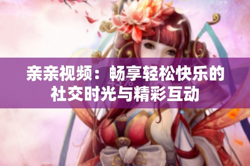 亲亲视频：畅享轻松快乐的社交时光与精彩互动