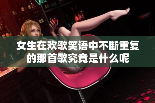 女生在欢歌笑语中不断重复的那首歌究竟是什么呢
