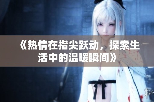 《热情在指尖跃动，探索生活中的温暖瞬间》