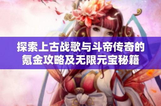 探索上古战歌与斗帝传奇的氪金攻略及无限元宝秘籍