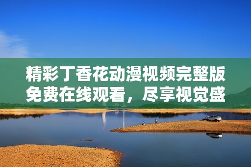 精彩丁香花动漫视频完整版免费在线观看，尽享视觉盛宴