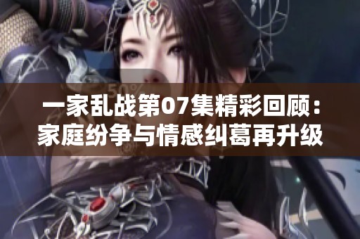 一家乱战第07集精彩回顾：家庭纷争与情感纠葛再升级
