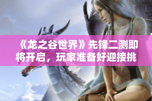 《龙之谷世界》先锋二测即将开启，玩家准备好迎接挑战了吗