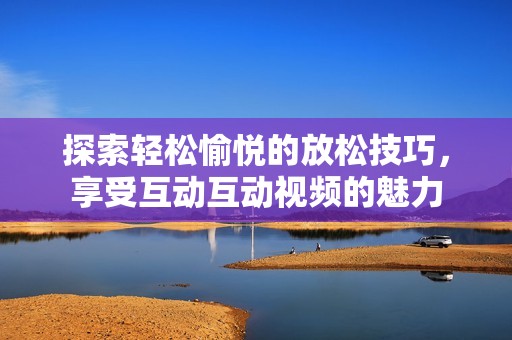 探索轻松愉悦的放松技巧，享受互动互动视频的魅力