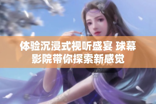 体验沉浸式视听盛宴 球幕影院带你探索新感觉