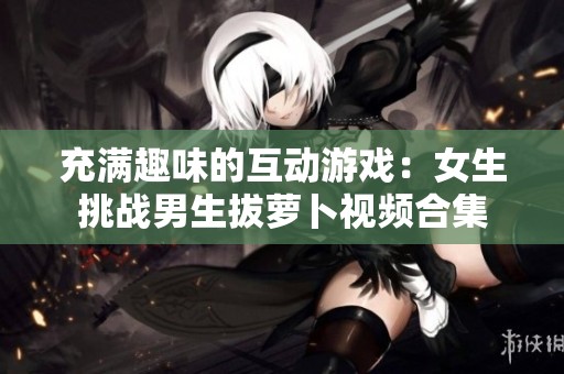 充满趣味的互动游戏：女生挑战男生拔萝卜视频合集