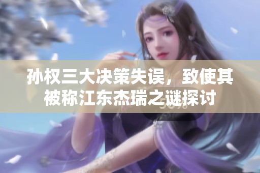 孙权三大决策失误，致使其被称江东杰瑞之谜探讨