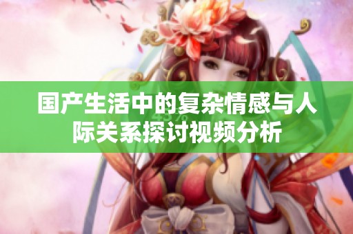 国产生活中的复杂情感与人际关系探讨视频分析