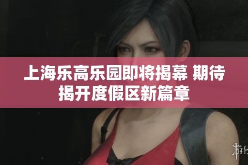 上海乐高乐园即将揭幕 期待揭开度假区新篇章