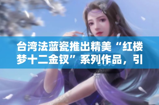 台湾法蓝瓷推出精美“红楼梦十二金钗”系列作品，引领文化交流新风尚