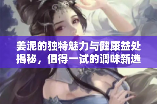 姜泥的独特魅力与健康益处揭秘，值得一试的调味新选择