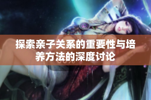 探索亲子关系的重要性与培养方法的深度讨论