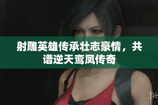 射雕英雄传承壮志豪情，共谱逆天鸾凤传奇