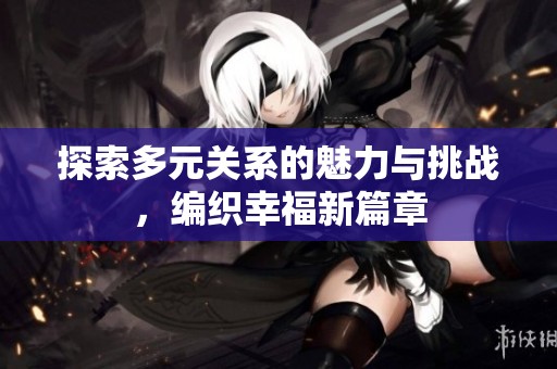 探索多元关系的魅力与挑战，编织幸福新篇章