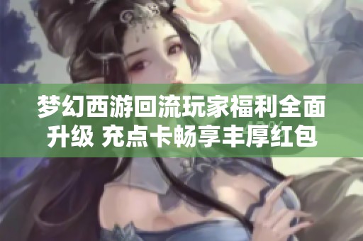 梦幻西游回流玩家福利全面升级 充点卡畅享丰厚红包奖励
