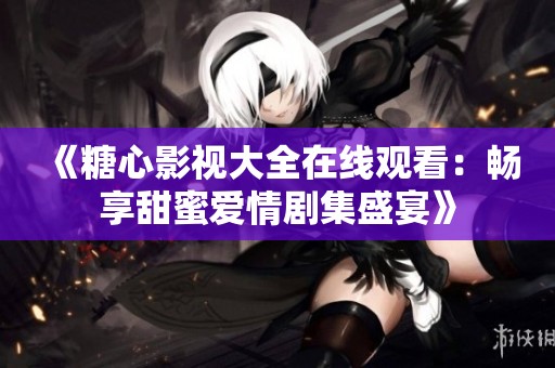 《糖心影视大全在线观看：畅享甜蜜爱情剧集盛宴》