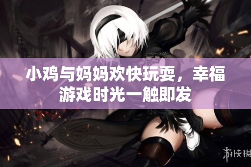 小鸡与妈妈欢快玩耍，幸福游戏时光一触即发