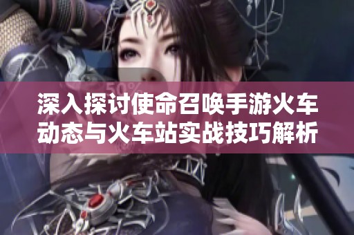 深入探讨使命召唤手游火车动态与火车站实战技巧解析