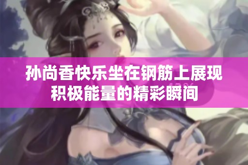 孙尚香快乐坐在钢筋上展现积极能量的精彩瞬间