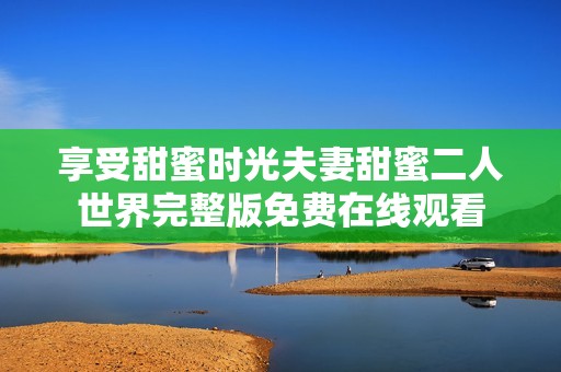 享受甜蜜时光夫妻甜蜜二人世界完整版免费在线观看